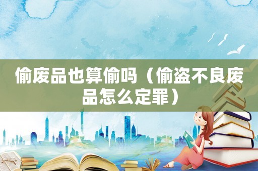 偷廢品也算偷嗎（偷盜不良廢品怎么定罪）