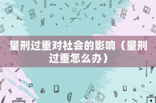 量刑過重對社會的影響（量刑過重怎么辦）