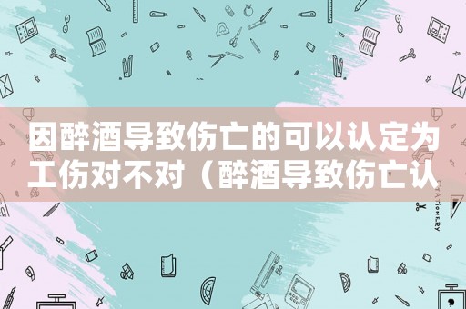因醉酒導致傷亡的可以認定為工傷對不對（醉酒導致傷亡認定工傷）