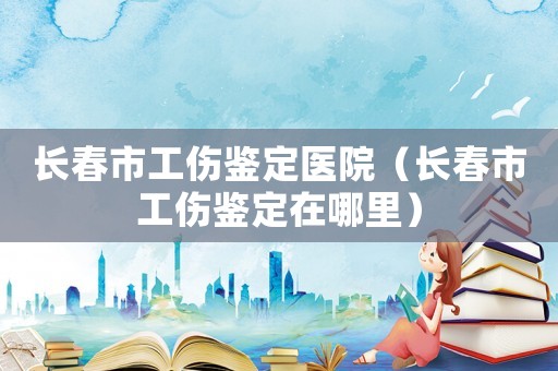 長春市工傷鑒定醫院（長春市工傷鑒定在哪里）
