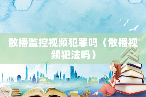 散播監控視頻犯罪嗎（散播視頻犯法嗎）