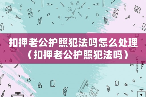 扣押老公護照犯法嗎怎么處理（扣押老公護照犯法嗎）