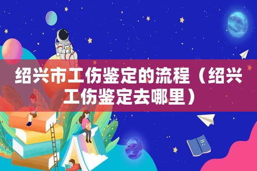 紹興市工傷鑒定的流程（紹興工傷鑒定去哪里）
