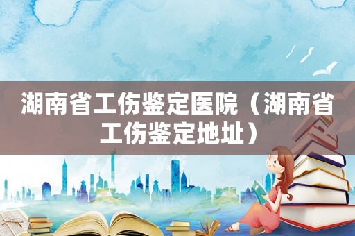 湖南省工傷鑒定醫院（湖南省工傷鑒定地址）