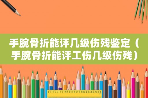 手腕骨折能評幾級傷殘鑒定（手腕骨折能評工傷幾級傷殘）