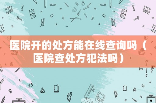 醫(yī)院開的處方能在線查詢嗎（醫(yī)院查處方犯法嗎）