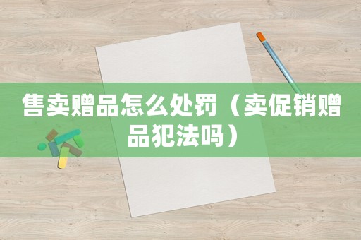 售賣贈(zèng)品怎么處罰（賣促銷贈(zèng)品犯法嗎）