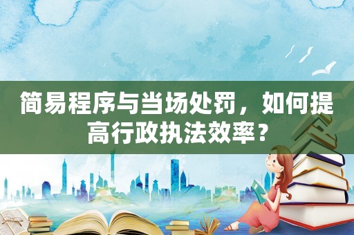 簡易程序與當場處罰，如何提高行政執法效率？
