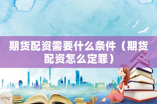 期貨配資需要什么條件（期貨配資怎么定罪）