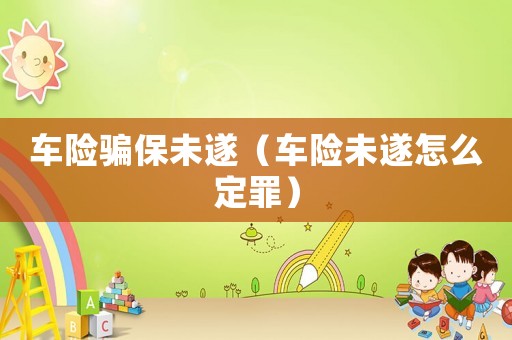 車險(xiǎn)騙保未遂（車險(xiǎn)未遂怎么定罪）