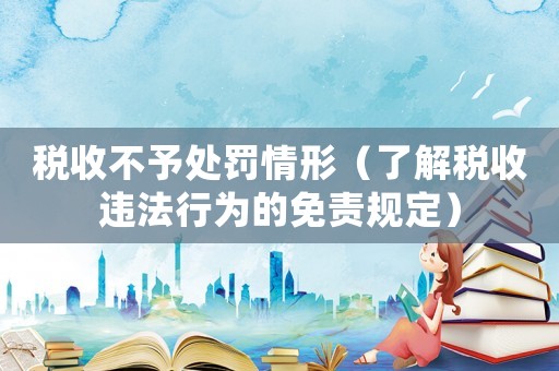 稅收不予處罰情形（了解稅收違法行為的免責規定）