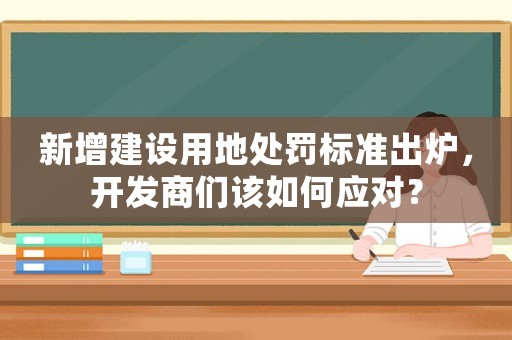 新增建設用地處罰標準出爐，開發商們該如何應對？