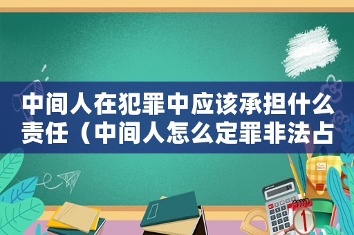 中間人在犯罪中應該承擔什么責任（中間人怎么定罪非法占有）