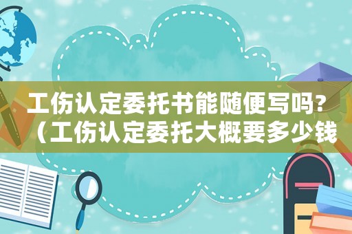 工傷認定委托書能隨便寫嗎?（工傷認定委托大概要多少錢）