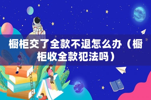 櫥柜交了全款不退怎么辦（櫥柜收全款犯法嗎）