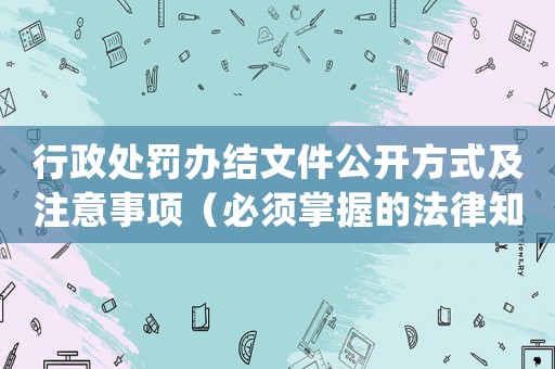 行政處罰辦結文件公開方式及注意事項（必須掌握的法律知識）