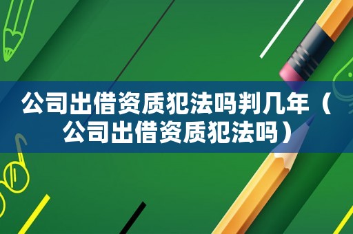 公司出借資質(zhì)犯法嗎判幾年（公司出借資質(zhì)犯法嗎）