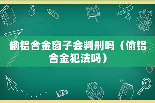偷鋁合金窗子會判刑嗎（偷鋁合金犯法嗎）