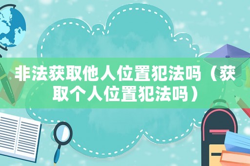 非法獲取他人位置犯法嗎（獲取個人位置犯法嗎）