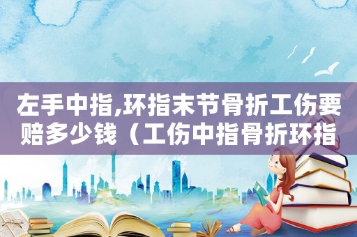 左手中指,環指末節骨折工傷要賠多少錢（工傷中指骨折環指短了能幾級傷殘）