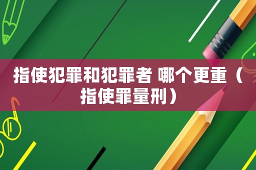 指使犯罪和犯罪者 哪個更重（指使罪量刑）