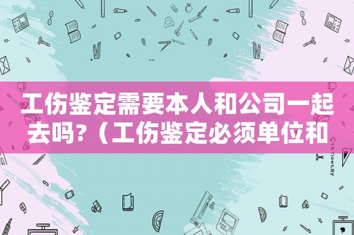 工傷鑒定需要本人和公司一起去嗎?（工傷鑒定必須單位和本人）