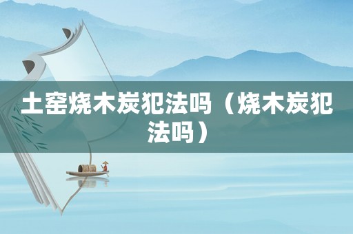 土窯燒木炭犯法嗎（燒木炭犯法嗎）