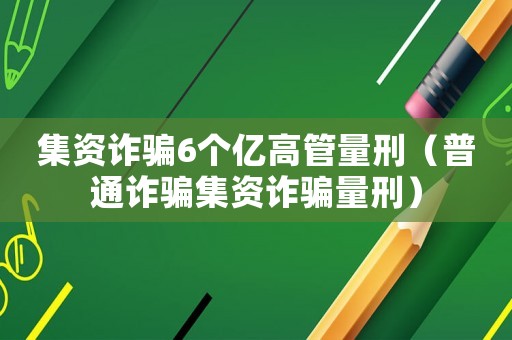 集資詐騙6個億高管量刑（普通詐騙集資詐騙量刑）