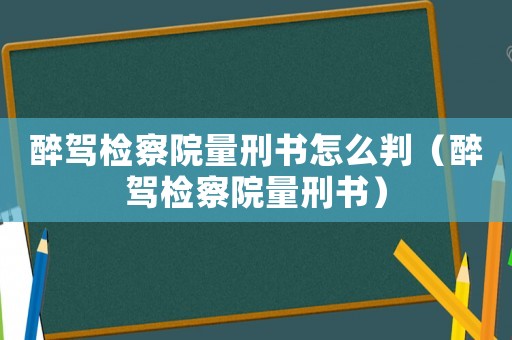 醉駕檢察院量刑書怎么判（醉駕檢察院量刑書）