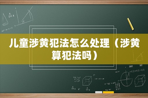 兒童涉黃犯法怎么處理（涉黃算犯法嗎）