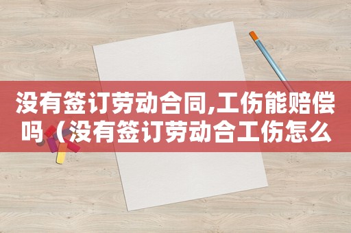 沒有簽訂勞動合同,工傷能賠償嗎（沒有簽訂勞動合工傷怎么賠償）