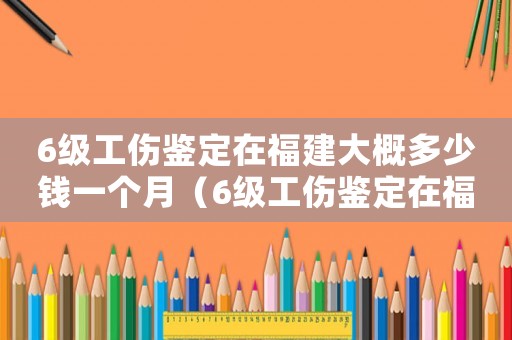 6級工傷鑒定在福建大概多少錢一個月（6級工傷鑒定在福建大概多少錢）