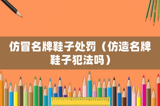 仿冒名牌鞋子處罰（仿造名牌鞋子犯法嗎）