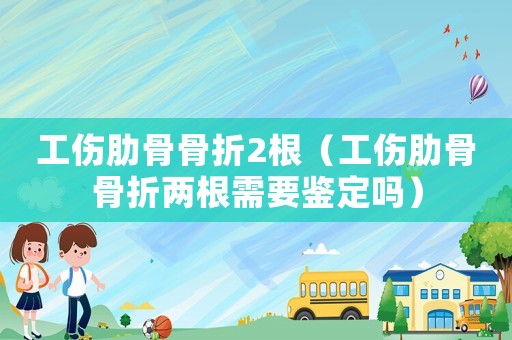 工傷肋骨骨折2根（工傷肋骨骨折兩根需要鑒定嗎）