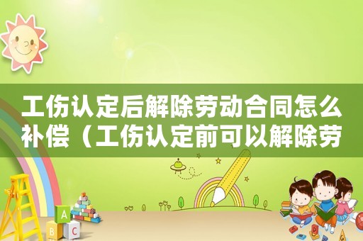 工傷認定后解除勞動合同怎么補償（工傷認定前可以解除勞動合同么）