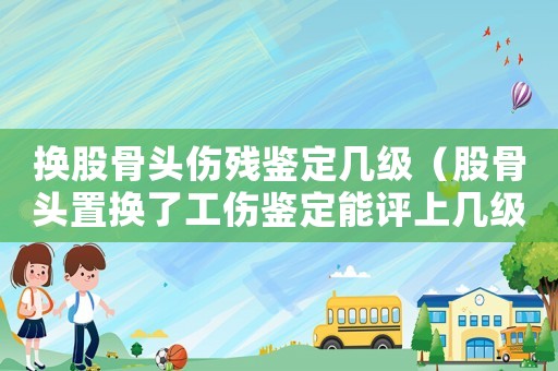 換股骨頭傷殘鑒定幾級（股骨頭置換了工傷鑒定能評上幾級）