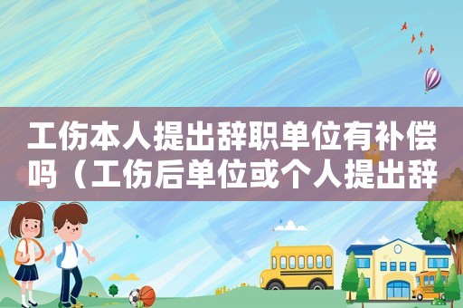 工傷本人提出辭職單位有補償嗎（工傷后單位或個人提出辭職一樣嗎）