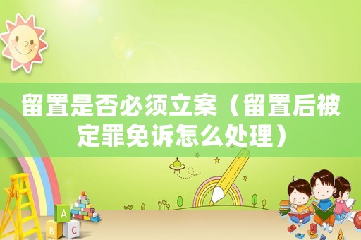 留置是否必須立案（留置后被定罪免訴怎么處理）