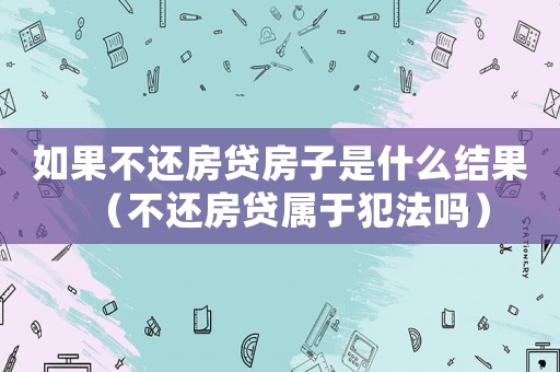 如果不還房貸房子是什么結(jié)果（不還房貸屬于犯法嗎）