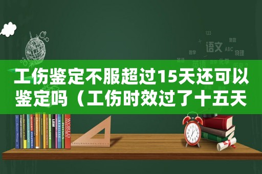工傷鑒定不服超過15天還可以鑒定嗎（工傷時效過了十五天還能申請再次鑒定嗎）