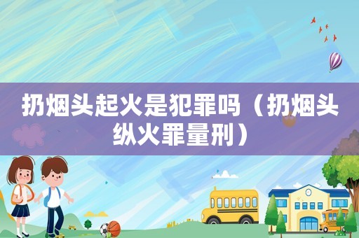 扔煙頭起火是犯罪嗎（扔煙頭縱火罪量刑）