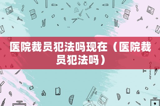 醫院裁員犯法嗎現在（醫院裁員犯法嗎）
