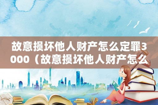 故意損壞他人財產怎么定罪3000（故意損壞他人財產怎么定罪）