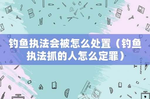 釣魚執法會被怎么處置（釣魚執法抓的人怎么定罪）