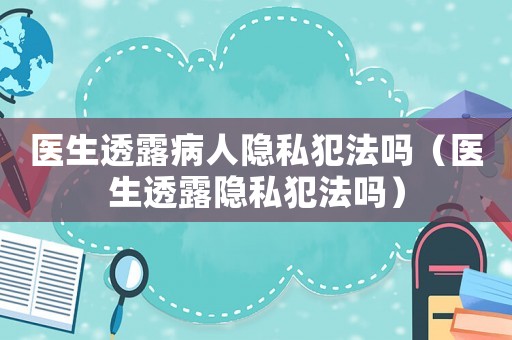 醫(yī)生透露病人隱私犯法嗎（醫(yī)生透露隱私犯法嗎）