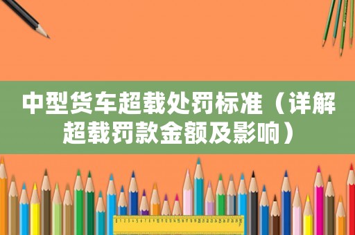 中型貨車超載處罰標準（詳解超載罰款金額及影響）