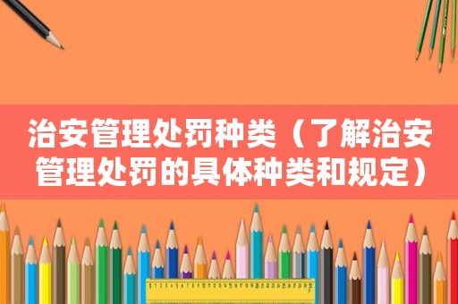 治安管理處罰種類（了解治安管理處罰的具體種類和規定）