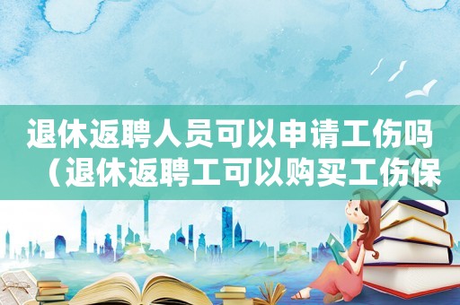 退休返聘人員可以申請工傷嗎（退休返聘工可以購買工傷保險(xiǎn)）