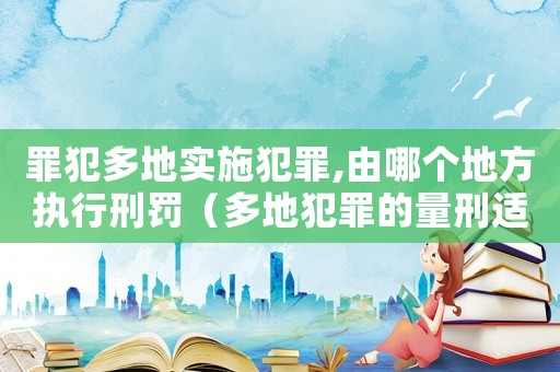 罪犯多地實施犯罪,由哪個地方執行刑罰（多地犯罪的量刑適用）