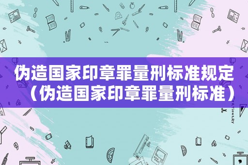 偽造國家印章罪量刑標準規定（偽造國家印章罪量刑標準）